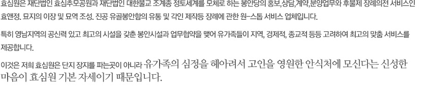 효심원은 재단법인 대한불고 조계종 정토세계의 봉안당 정토사-극락전을 모체로 하는 홍보업무와 유골 봉안함의 판매 및 각인 사업을 하고 있으며 부산, 경남 경북지역의 공신력있고 최고의 시설을 갗춘 봉안당과 업무협약을 맺어 유가족들이 다양한 선택이 가능하도록 하였습니다. 유가족이 사시는 곳, 종교적인 이유, 경제적인 형편 등등 고려하여 최고의 맞춤 서비스를 제공합니다. 이것은 저의 효심원은 단지 봉안당(납골당)을 파는 곳이 아니라 유가족의 심정을 헤아려서 고인의 영원한 안식처에 모신다는 신성한 마음이 효심원의 기본자세이기 때문입니다.